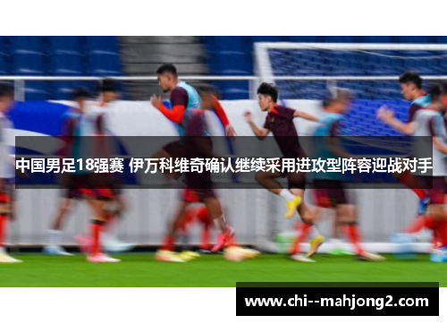中国男足18强赛 伊万科维奇确认继续采用进攻型阵容迎战对手